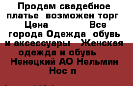 Продам свадебное платье, возможен торг › Цена ­ 20 000 - Все города Одежда, обувь и аксессуары » Женская одежда и обувь   . Ненецкий АО,Нельмин Нос п.